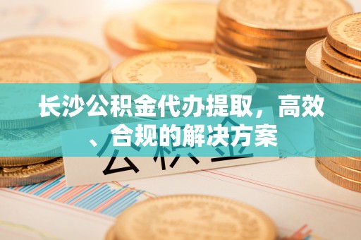 明山长沙公积金代办提取，高效、合规的解决方案