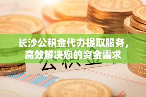 明山长沙公积金代办提取服务，高效解决您的资金需求