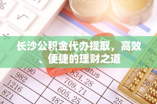 明山长沙公积金代办提取，高效、便捷的理财之道