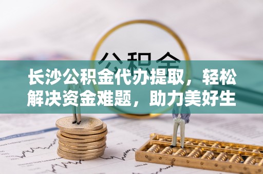 明山长沙公积金代办提取，轻松解决资金难题，助力美好生活