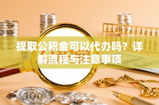 明山提取公积金可以代办吗？详解流程与注意事项