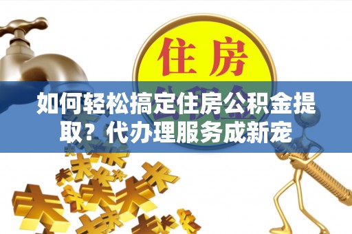 明山如何轻松搞定住房公积金提取？代办理服务成新宠