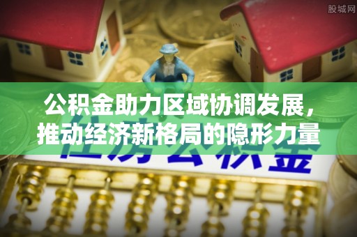 明山公积金助力区域协调发展，推动经济新格局的隐形力量