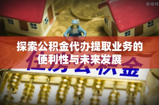 明山探索公积金代办提取业务的便利性与未来发展