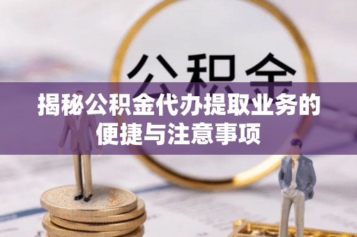 明山揭秘公积金代办提取业务的便捷与注意事项