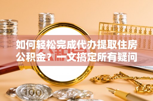 明山如何轻松完成代办提取住房公积金？一文搞定所有疑问