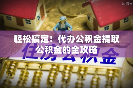 明山轻松搞定！代办公积金提取公积金的全攻略