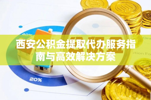 明山西安公积金提取代办服务指南与高效解决方案
