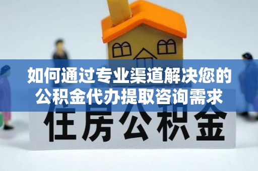 明山如何通过专业渠道解决您的公积金代办提取咨询需求