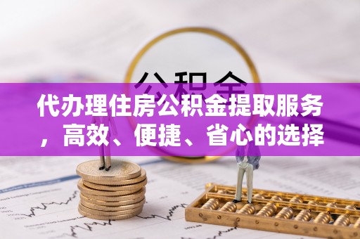 明山代办理住房公积金提取服务，高效、便捷、省心的选择