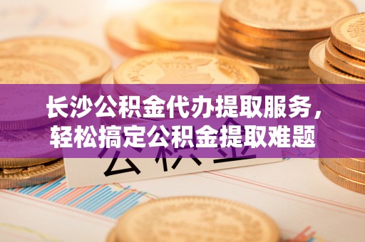 明山长沙公积金代办提取服务，轻松搞定公积金提取难题