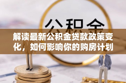 明山解读最新公积金贷款政策变化，如何影响你的购房计划？