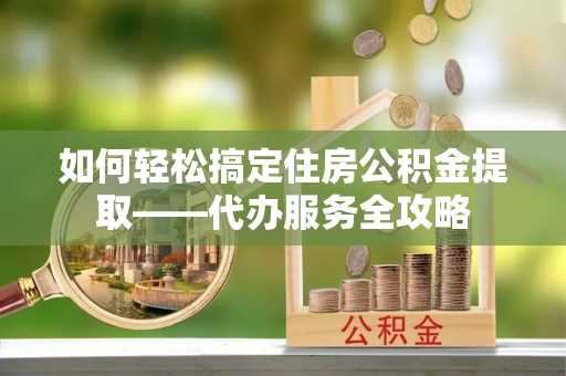 明山如何轻松搞定住房公积金提取——代办服务全攻略