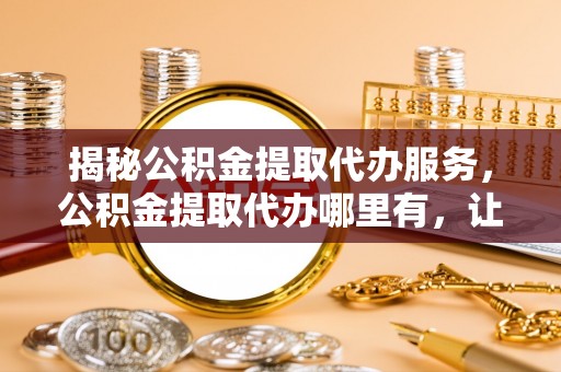 明山揭秘公积金提取代办服务，公积金提取代办哪里有，让你省时省心的解决方案