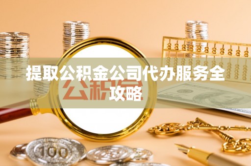 明山提取公积金公司代办服务全攻略