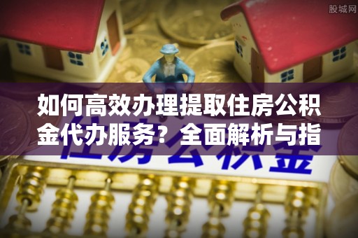 明山如何高效办理提取住房公积金代办服务？全面解析与指南
