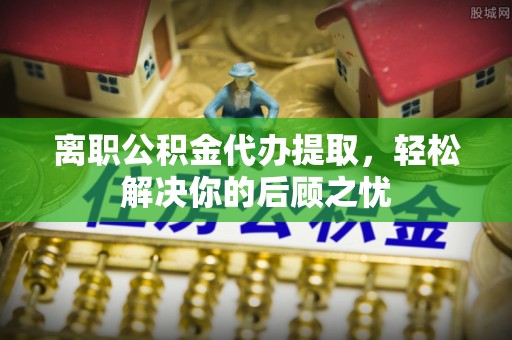 明山离职公积金代办提取，轻松解决你的后顾之忧