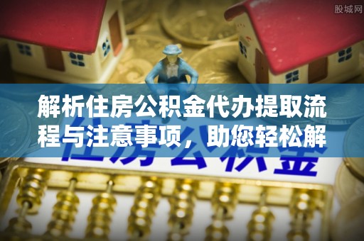 明山解析住房公积金代办提取流程与注意事项，助您轻松解决资金难题