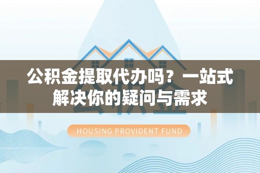 明山公积金提取代办吗？一站式解决你的疑问与需求