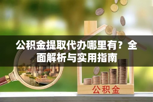 明山公积金提取代办哪里有？全面解析与实用指南