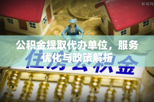 明山公积金提取代办单位，服务优化与政策解析