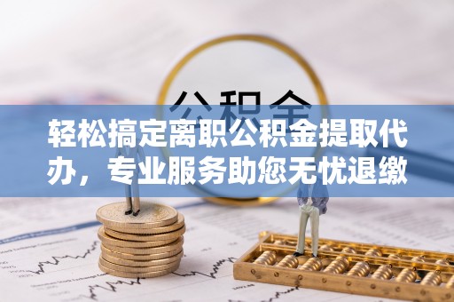 明山轻松搞定离职公积金提取代办，专业服务助您无忧退缴