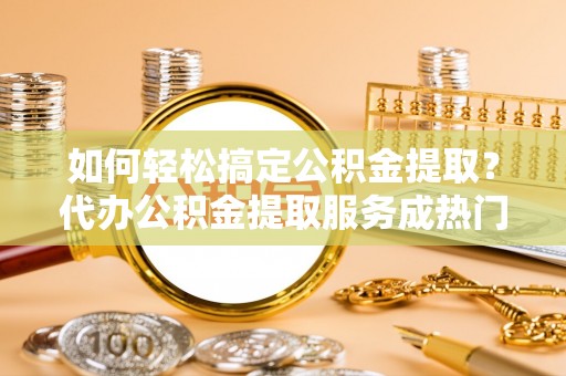 明山如何轻松搞定公积金提取？代办公积金提取服务成热门选择