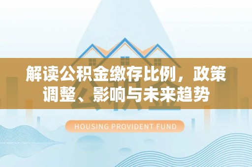 明山解读公积金缴存比例，政策调整、影响与未来趋势