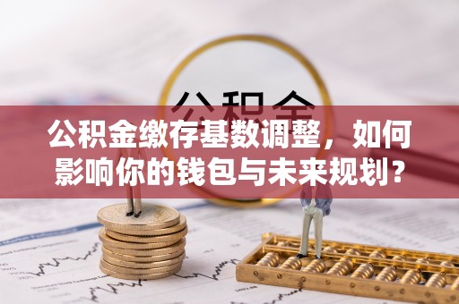 明山公积金缴存基数调整，如何影响你的钱包与未来规划？