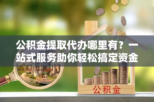 明山公积金提取代办哪里有？一站式服务助你轻松搞定资金难题