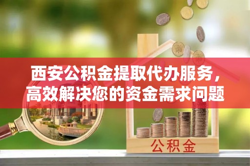 明山西安公积金提取代办服务，高效解决您的资金需求问题