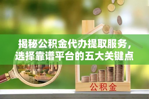 明山揭秘公积金代办提取服务，选择靠谱平台的五大关键点