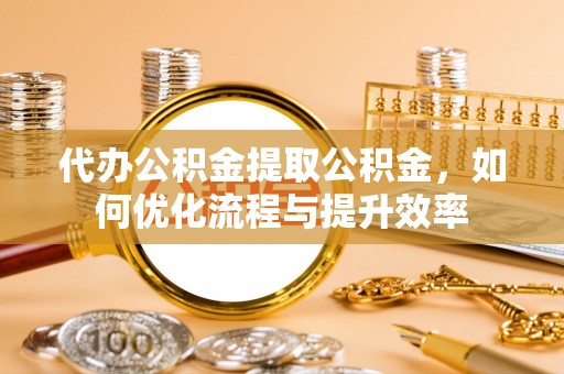 明山代办公积金提取公积金，如何优化流程与提升效率