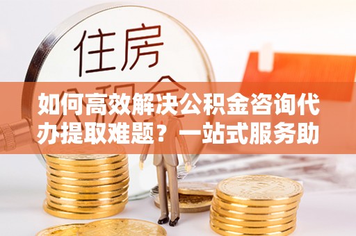明山如何高效解决公积金咨询代办提取难题？一站式服务助您轻松搞定