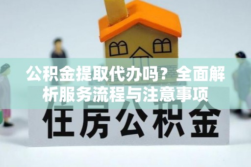 明山公积金提取代办吗？全面解析服务流程与注意事项
