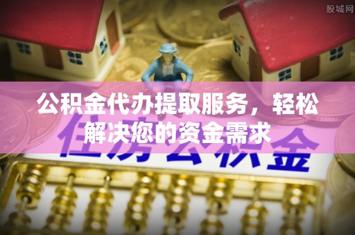 明山公积金代办提取服务，轻松解决您的资金需求