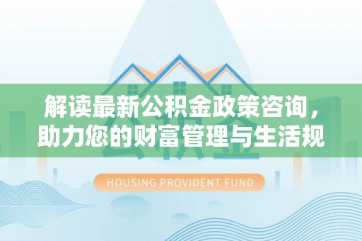 明山解读最新公积金政策咨询，助力您的财富管理与生活规划
