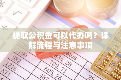 明山提取公积金可以代办吗？详解流程与注意事项