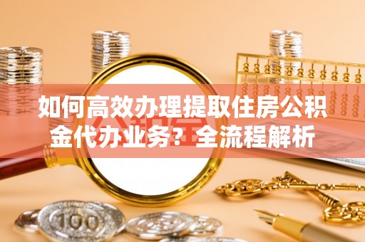 明山如何高效办理提取住房公积金代办业务？全流程解析