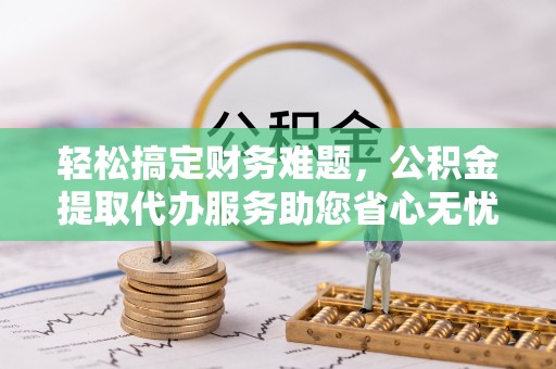 明山轻松搞定财务难题，公积金提取代办服务助您省心无忧