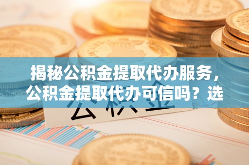 明山揭秘公积金提取代办服务，公积金提取代办可信吗？选择前你需要知道的真相