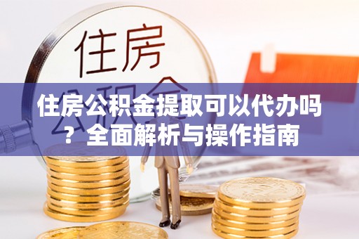 明山住房公积金提取可以代办吗？全面解析与操作指南