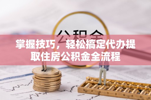 明山掌握技巧，轻松搞定代办提取住房公积金全流程
