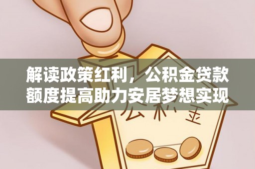 明山解读政策红利，公积金贷款额度提高助力安居梦想实现