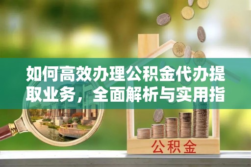 明山如何高效办理公积金代办提取业务，全面解析与实用指南