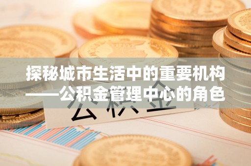 明山探秘城市生活中的重要机构——公积金管理中心的角色与意义