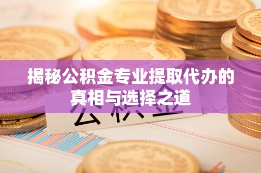明山揭秘公积金专业提取代办的真相与选择之道
