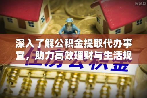 明山深入了解公积金提取代办事宜，助力高效理财与生活规划