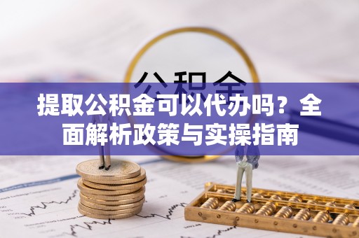 明山提取公积金可以代办吗？全面解析政策与实操指南