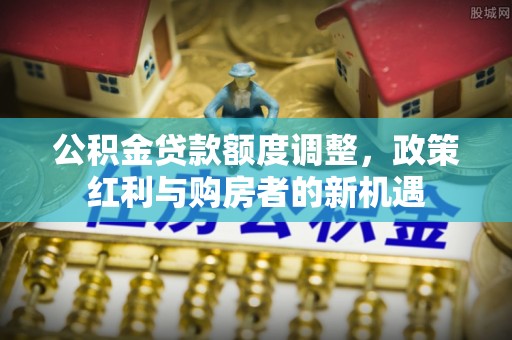 明山公积金贷款额度调整，政策红利与购房者的新机遇